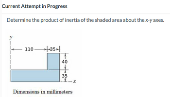 Current Attempt in Progress
Determine the product of inertia of the shaded area about the x-y axes.
110 +35
T
40
35
Dimensions in millimeters
x