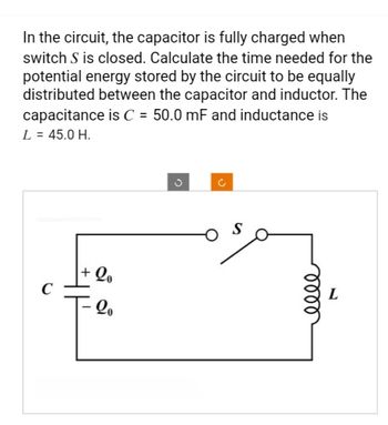 In the circuit, the capacitor is fully charged when
switch S is closed. Calculate the time needed for the
potential energy stored by the circuit to be equally
distributed between the capacitor and inductor. The
capacitance is C = 50.0 mF and inductance is
L = 45.0 H.
C
+ Qo
- 20
C
S
elle
L