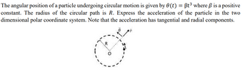 =
The angular position of a particle undergoing circular motion is given by 0 (t) Bt³ where ß is a positive
constant. The radius of the circular path is R. Express the acceleration of the particle in the two
dimensional polar coordinate system. Note that the acceleration has tangential and radial components.
R