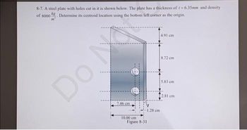 8-7. A steel plate with holes cut in it is shown below. The plate has a thickness of t=6.35mm and density
of 8000 g. Determine its centroid location using the bottom left corner as the origin.
m
Do M
7.46 cm
10.00 cm
Figure 8-31
1.28 cm
4.91 cm
8.72 cm
5.83 cm
[2.81 cm