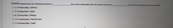 CRISPR sequences are commonly found in
O a. Prokaryotes; DNAse
O b. Eukaryotes; Cas9
Ok. Eukaryotes; DNAse
O d. Prokaryotes; Hexokinase
O e. Prokaryotes; Cas9
and, when associated with an enzyme known as
can serve to edit genes within an organism.