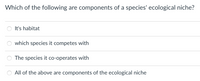 Which of the following are components of a species' ecological niche?
It's habitat
which species it competes with
The species it co-operates with
All of the above are components of the ecological niche
