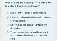 Which among the following statements is not
true about Savings bank deposits?
It is meant for small income groups
O Interest is allowed on the credit balance
of this account.
O It promotes the habit of thrift among
depositors
O There is no restriction on the amount
that can be withdrawn at a particular
time
