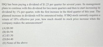 IBQ has been paying a dividend of $1.25 per quarter for several years. Its management
plans to continue with this dividend for two more quarters and then to start increasing its
dividend by 1% per quarter, with the first increase in the third quarter of this year. The
planned increase in dividends will be announced today. If IBQ stock currently requires a
return of 18% effective per year, how much should its stock price increase when the
company makes the announcement?
(A) $8.80
(B) $6.94
(C) $5.50
(D) $4.40
(E) None of the above