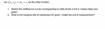 Let u(x₁, x₂) = 4x₁ + x₂ be the utility function.
2
1. Sketch the indifference curves corresponding to utility levels 2 and 4. Clearly label your
graph.
2. What is the marginal rate of substitution for good 1 (state the unit of measurement)?