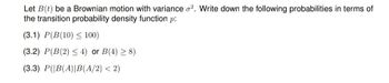 Let B(t) be a Brownian motion with variance o2. Write down the following probabilities in terms of
the transition probability density function p:
(3.1) P(B(10) ≤ 100)
(3.2) P(B(2) ≤ 4) or B(4) ≥ 8)
(3.3) P(|B(A)|B(A/2) < 2)