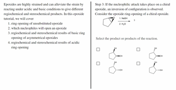 Epoxides are highly strained and can alleviate the strain by
reacting under acidic and basic conditions to give different
regiochemical and stereochemical products. In this epoxide
tutorial, we will cover
1. ring opening of unsubstituted epoxide
2. which nucleophiles will open an epoxide
3. regiochemical and stereochemical results of basic ring
opening of asymmetrical epoxides
4. regiochemical and stereochemical results of acidic
opening
Step 3: If the nucleophilic attack takes place on a chiral
epoxide, an inversion of configuration is observed.
Consider the epoxide ring-opening of a chiral epoxide.
O
1. NaSH
?
2. H₂O
Select the product or products of the reaction.
SH
SH
SH
OH
.....OH
OH
JOH
SH