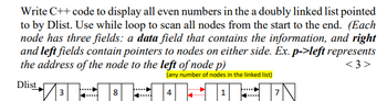 Write C++ code to display all even numbers in the a doubly linked list pointed
to by Dlist. Use while loop to scan all nodes from the start to the end. (Each
node has three fields: a data field that contains the information, and right
and left fields contain pointers to nodes on either side. Ex. p->left represents
the address of the node to the left of node p)
<3>
(any number of nodes in the linked list)
Dlist
4
3
8
HIIN
7
1