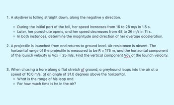 1. A skydiver is falling straight down, along the negative y direction.
o During the initial part of the fall, her speed increases from 16 to 28 m/s in 1.5 s.
o Later, her parachute opens, and her speed decreases from 48 to 26 m/s in 11 s.
o In both instances, determine the magnitude and direction of her average acceleration.
2. A projectile is launched from and returns to ground level. Air resistance is absent. The
horizontal range of the projectile is measured to be R = 175 m, and the horizontal component
of the launch velocity is Vox = 25 m/s. Find the vertical component Voy of the launch velocity.
3. When chasing a hare along a flat stretch of ground, a greyhound leaps into the air at a
speed of 10.0 m/s, at an angle of 31.0 degrees above the horizontal.
o What is the range of his leap and
o For how much time is he in the air?