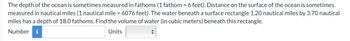 The depth of the ocean is sometimes measured in fathoms (1 fathom = 6 feet). Distance on the surface of the ocean is sometimes
measured in nautical miles (1 nautical mile = 6076 feet). The water beneath a surface rectangle 1.20 nautical miles by 3.70 nautical
miles has a depth of 18.0 fathoms. Find the volume of water (in cubic meters) beneath this rectangle.
Number i
Units