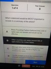 Question
Your Answer
1 of 4
Which statement would be MOST important to
include in a summary of the article?
Many Founding Fathers believed that a bill of
A
rights was not needed and would not be
effective.
Other countries and states passed bills of
B
rights before the United States.
Although other parts of the Constitution have
changed over time, the Bill of Rights has
remained the same.
The Bill of Rights protects the individual rights
of people from government action.
Back
Next
Sign out
INTL
10:08
