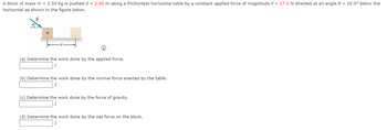 A block of mass m = 2.50 kg is pushed d = 2.00 m along a frictionless horizontal table by a constant applied force of magnitude F = 17.0 N directed at an angle 8 = 25.0° below the
horizontal as shown in the figure below.
(a) Determine the work done by the applied force.
J
(b) Determine the work done by the normal force exerted by the table.
J
(c) Determine the work done by the force of gravity.
(d) Determine the work done by the net force on the block.