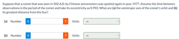 Suppose that a comet that was seen in 502 A.D. by Chinese astronomers was spotted again in year 1977. Assume the time between
observations is the period of the comet and take its eccentricity as 0.992. What are (a) the semimajor axis of the comet's orbit and (b)
its greatest distance from the Sun?
(a) Number i
(b) Number
Units
m
Units
m