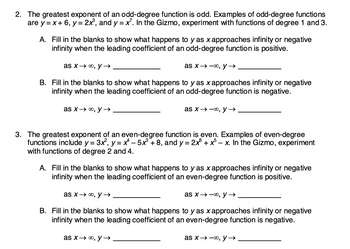 2. The greatest exponent of an odd-degree function is odd. Examples of odd-degree functions
are y=x+ 6, y = 2x³, and y = x². In the Gizmo, experiment with functions of degree 1 and 3.
A. Fill in the blanks to show what happens to y as x approaches infinity or negative
infinity when the leading coefficient of an odd-degree function is positive.
as x→∞, y →
B. Fill in the blanks to show what happens to y as x approaches infinity or negative
infinity when the leading coefficient of an odd-degree function is negative.
as x→∞, y →→
as x→∞o, y →→
as x→∞, y →
3. The greatest exponent of an even-degree function is even. Examples of even-degree
functions include y = 3x², y = x^² - 5x³ +8, and y = 2x³ + x5-x. In the Gizmo, experiment
with functions of degree 2 and 4.
A. Fill in the blanks to show what happens to y as x approaches infinity or negative
infinity when the leading coefficient of an even-degree function is positive.
as x→∞, y →
as x→∞, y →
B. Fill in the blanks to show what happens to y as x approaches infinity or negative
infinity when the leading coefficient of an even-degree function is negative.
as x→∞, y →→
as x→→∞, y →→