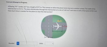 Current Attempt in Progress
A Boeing 747 "Jumbo Jet" has a length of 59.7 m. The runway on which the plane lands intersects another runway. The width of the
intersection is 21.0 m. The plane decelerates through the intersection at a rate of 5.82 m/s² and clears it with a final speed of 40.5 m/s.
How much time is needed for the plane to clear the intersection?
Number
i
Units
W
L-