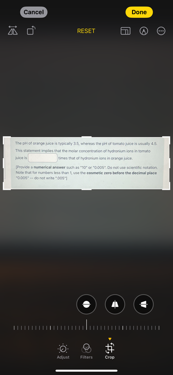 Cancel
RESET
Done
The pH of orange juice is typically 3.5, whereas the pH of tomato juice is usually 4.5.
This statement implies that the molar concentration of hydronium ions in tomato
juice is
times that of hydronium ions in orange juice.
[Provide a numerical answer such as "10" or "0.005". Do not use scientific notation.
Note that for numbers less than 1, use the cosmetic zero before the decimal place
"0.005"-- do not write ".005"]
·
$
Adjust
Filters
Crop
| | | |