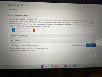 Question 8 of 10
< >
View Policies
Current Attempt in Progress
-/1.25
E !
A race driver has made a pit stop to refuel. After refueling, he starts from rest and leaves the pit area with an acceleration whose
magnitude is 6.1 m/s²; after 3.7 s he enters the main speedway. At the same instant, another car on the speedway and traveling at a
constant velocity of 68.1 m/s overtakes and passes the entering car. The entering car maintains its acceleration. How much time is
required for the entering car to catch up with the other car?
\t= i
eTextbook and Media
GO Tutorial
Save for Later Last saved 1 second ago.
Saved work will be auto-submitted on the due date. Auto-
submission can take up to 10 minutes.
M B
Attempts: unlimited
Submit Answer