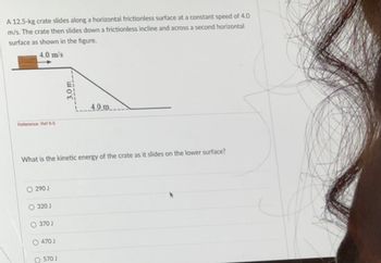 A 12.5-kg crate slides along a horizontal frictionless surface at a constant speed of 4.0
m/s. The crate then slides down a frictionless incline and across a second horizontal
surface as shown in the figure.
4.0 m/s
Reference: Ref 6-5
3.0 m
4.0m
What is the kinetic energy of the crate as it slides on the lower surface?
○290J
320 J
370 J
0470 J
O570 J