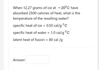 When 12.27 grams of ice at - 20°C have
absorbed 2500 calories of heat, what is the
temperature of the resulting water?
specific heat of ice = 0.50 cal/g °c
specific heat of water = 1.0 cal/g °C
latent heat of fusion = 80 cal /g
Answer:
