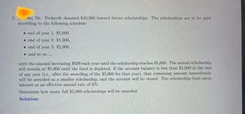 **5. (6 pts) Mr. Frohardt donated $40,000 toward future scholarships. The scholarships are to be paid according to the following schedule:**

- End of year 1: $1,000
- End of year 2: $1,500
- End of year 3: $2,000
- and so on...

**with the amount increasing $500 each year until the scholarship reaches $5,000.**

The annual scholarship will remain at $5,000 until the fund is depleted. If the account balance is less than $5,000 at the end of any year (i.e., after the awarding of the $5,000 for that year), that remaining amount immediately will be awarded as a smaller scholarship, and the account will be closed. The scholarship fund earns interest at an effective annual rate of 8%.

**Determine how many full $5,000 scholarships will be awarded.**

**Solution:**