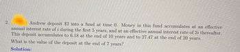 2.
Andrew deposit $2 into a fund at time 0. Money in this fund accumulates at an effective
annual interest rate of i during the first 5 years, and at an effective annual interest rate of 2i thereafter.
This deposit accumulates to 6.18 at the end of 10 years and to 27.47 at the end of 20 years.
What is the value of the deposit at the end of 7 years?
Solution: