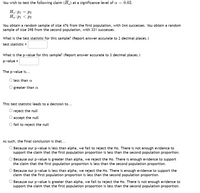 ### Hypothesis Testing at Significance Level \( \alpha = 0.02 \)

#### Statement of the Hypothesis
You wish to test the following claim \( (H_a) \) at a significance level of \( \alpha = 0.02 \):

- \( H_0 \): \( p_1 = p_2 \)
- \( H_a \): \( p_1 < p_2 \)

#### Sample Information
You obtain a random sample of size 476 from the first population, with 344 successes. You obtain a random sample of size 398 from the second population, with 331 successes.

#### Determining Test Statistic
What is the test statistic for this sample? (Report answer accurate to 2 decimal places.)

\[ \text{test statistic =} \quad \underline{\hspace{5cm}} \]

#### Determining P-value
What is the p-value for this sample? (Report answer accurate to 3 decimal places.)

\[ \text{p-value =} \quad \underline{\hspace{5cm}} \]

#### Evaluating P-value
The p-value is...

- \( \circ \) less than \( \alpha \)
- \( \circ \) greater than \( \alpha \)

#### Making the Decision
This test statistic leads to a decision to...

- \( \circ \) reject the null
- \( \circ \) accept the null
- \( \circ \) fail to reject the null

#### Final Conclusion
As such, the final conclusion is that...

- \( \circ \) Because our p-value is less than alpha, we fail to reject the \( H_0 \). There is not enough evidence to support the claim that the first population proportion is less than the second population proportion.
  
- \( \circ \) Because our p-value is greater than alpha, we reject the \( H_0 \). There is enough evidence to support the claim that the first population proportion is less than the second population proportion.
  
- \( \circ \) Because our p-value is less than alpha, we reject the \( H_0 \). There is enough evidence to support the claim that the first population proportion is less than the second population proportion.
  
- \( \circ \) Because our p-value is greater than alpha, we fail to reject the \( H_0 \). There is not enough evidence to support the claim that the first population proportion is less