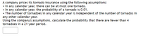 A company prices its tornado insurance using the following assumptions:
• In any calendar year, there can be at most one tornado.
• In any calendar year, the probability of a tornado is 0.01.
• The number of tornadoes in any calendar year is independent of the number of tornados in
any other calendar year.
Using the company's assumptions, calculate the probability that there are fewer than 4
tornadoes in a 21-year period.
