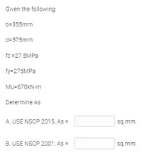 Given the following:
b=355mm
d=575mm
fc'=27.5MPA
fy=275MPA
Mu=670kN-m
Determine As
A. USE NSCP 2015, As =
wwbs
B. USE NSCP 2001, As =
sq.mm.
