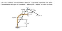 If the cord is subjected to a constant force of and the 15-kg smooth collar starts from rest at
A, determine the velocity of the collar when it reaches point B. Neglect the size of the pulley.
200 mm
200 mm
F- 300 N
200 mm-
300'mm
