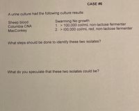 CASE #6
A urine culture had the following culture results:
Sheep blood
Columbia CNA
MacConkey
Swarming No growth
1. > 100,000 col/mL non-lactose fermenter
2. > 100,000 col/mL red, non-lactose fermenter
What steps should be done to identify these two isolates?
What do you speculate that these two isolates could be?
