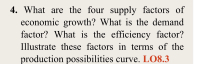 4. What are the four supply factors of
economic growth? What is the demand
factor? What is the efficiency factor?
Illustrate these factors in terms of the
production possibilities curve. LO8.3
