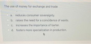 The use of money for exchange and trade
a. reduces consumer sovereignty.
b. raises the need for a coincidence of wants.
increases the importance of barter.
d. fosters more specialization in production.