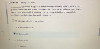 13
Question 9 (1 point)
_agriculture is typical in more developed countries (MDCs) and involves
growing food to sell on commercial markets. It is characterized by larger farms, fewer
farmers, and more sophistication (e.g., mechanization, hybrid and/or genetically
modified crops, irrigation, chemical fertilizers, etc.).
1) Intensive subsistence agriculture
2) Pastoral nomadism
3) Commercial
4) Subsistence
Saved
5) Swidden