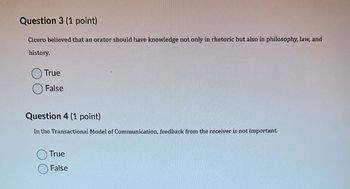 Question 3 (1 point)
Cicero believed that an orator should have knowledge not only in rhetoric but also in philosophy, law, and
history.
True
False
Question 4 (1 point)
In the Transactional Model of Communication, feedback from the receiver is not important.
True
False