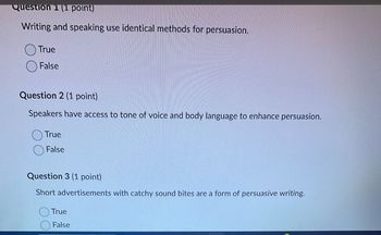 Question (1 point)
Writing and speaking use identical methods for persuasion.
True
False
Question 2 (1 point)
Speakers have access to tone of voice and body language to enhance persuasion.
True
False
Question 3 (1 point)
Short advertisements with catchy sound bites are a form of persuasive writing.
True
False