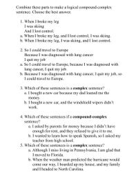 Combine these parts to make a logical compound-complex
sentence. Choose the best answer.
1. When I broke my leg
I was skiing
And I lost control.
a. When I broke my leg, and I lost control, I was skiing.
b. When I broke my leg, I was skiing, and I lost control.
2. So I could travel to Europe
Because I was diagnosed with lung cancer
I quit my job
a. So I could travel to Europe, because I was diagnosed with
lung cancer, I quit my job.
b. Because I was diagnosed with lung cancer, I quit my job, so
I could travel to Europe.
3. Which of these sentences is a complex sentence?
a. I bought a new car because my dad loaned me the
money.
b. I bought a new car, and the windshield wipers didn't
work.
4. Which of these sentences if a compound-complex
sentence?
a. I asked by parents for money because I didn't have
enough for rent, and they refused to give it to me.
b. I wanted to learn how to speak Spanish, so I asked my
teacher from high school.
5. Which of these sentences is a complex sentence?
a. Although I miss living in Pennsylvania, I am glad that
I moved to Florida.
b. When the weather man predicted the hurricane would
come our way, I boarded up my house, and my family
and I headed to North Carolina.
