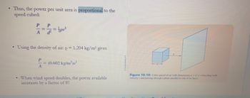 .
Thus, the power per unit area is proportional to the
speed cubed:
P P
=
A
.
Using the density of air: o = 1.204 kg/m³ gives
=
P
= (0.602 kg/m³)v³
When wind speed doubles, the power available
increases by a factor of 8!!
Figure 10.10: Cubic parcel of air with dimensions dxdxd traveling with
velocity and passing through a plane parallel to one of its faces.