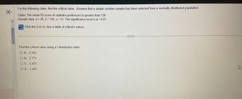 K
For the following claim, find the critical value. Assume that a simple random sample has been selected from a normally distributed population.
Claim: The mean IQ score of statistics professors is greater than 130
Sample data: n=28, x= 136, s = 13. The significance level is a = 0.01.
Click the icon to view a table of critical t-values.
Find the critical value using a t-distribution table.
OA. 2.763
O B. 2.771
OC. 2.473
OD. 2.467
...
W