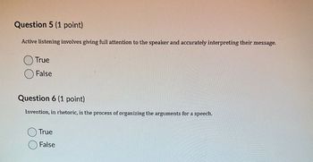 Question 5 (1 point)
Active listening involves giving full attention to the speaker and accurately interpreting their message.
True
False
Question 6 (1 point)
Invention, in rhetoric, is the process of organizing the arguments for a speech.
True
False