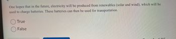 One hopes that in the future, electricity will be produced from renewables (solar and wind), which will be
used to charge batteries. These batteries can then be used for transportation.
True
False
Or