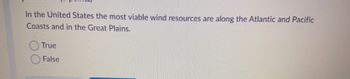 In the United States the most viable wind resources are along the Atlantic and Pacific
Coasts and in the Great Plains.
True
False