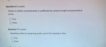 Question 6 (1 point)
Clarity in written communication is unaffected by sentence length and grammatical
errors.
True
False
Question 7 (1 point)
Wordiness refers to using long words, even if the meaning is clear.
True
False