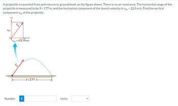 A projectile is launched from and returns to ground level, as the figure shows. There is no air resistance. The horizontal range of the
projectile is measured to be R= 177 m, and the horizontal component of the launch velocity is vox = 22.0 m/s. Find the vertical
component voy of the projectile.
+v
voy
Var=+22.0m/s
to
+x
Number i
R=177 m
Units