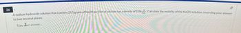 26
to two decimal places.
Type Bur answer.
A sodium hydroxide solution that contains 25.5 grams of NaOH per liter of solution has a density of 1.06 - Calculate the molality of the NaOH solution, recording your answer
良