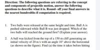 Direction: The following questions are referring to the concept
and components of projectile motion, answer the following
questions to describe what it is. Round- off your final answers in
the nearest hundredths if computation is required.
1. Two balls were released at the same height and time. Ball A is
pushed sideward while Ball B was just dropped. Which of the
two balls will reached the ground first? (Explain your answer).
2. A ball was kicked from the top of a 150 m cliff generating an
initial velocity of 20 m/s with an angle 10° above the horizontal
(as shown on the figure). Find (a) the time it takes before hitting
