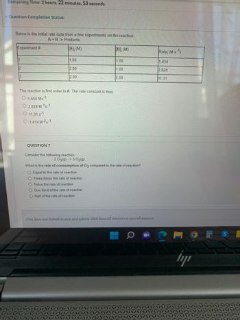 Remaining Time: 2 hours, 22 minutes, 53 seconds.
Question Completion Status:
Below is the initial rate data from a few experiments on the reaction:
A+B> Products.
[A]; (M)
Experiment #
11
12
3
The reaction is first order in A. The rate constant is thus:
O 5.656 Ms-1
O 2.828 M-1-1
O 11.31 s-1
O 1.414 M-25-1
1.00
2.00
2.00
QUESTION 7
Consider the following reaction:
O Equal to the rate of reaction.
O Three times the rate of reaction
O Twice the rate of reaction
One third of the rate of reaction
[B]; (M)
2 03(g) -> 3 O2(g)
What is the rate of consumption of O3 compared to the rate of reaction?
O Half of the rate of reaction.
1.00
.00
2.00
Click Save and Submit to save and submit. Click Save All Answers to save all answers.
Rate; (M s-1)
1.414
2.828
11.31
İy
S