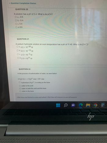 Question Completion Status:
QUESTION 20
A solution has a pH of 5.4. What is its pOH?
O a.-8.6
O b.-5.4
O c. 5.4
O d. 8.6
QUESTION 21
A sodium hydroxide solution at room temperature has a pH of 11.40. What is its [OH]?
O a. 4.0 × 10-26 M
O b.4.0 × 10-12 M
OC 2.5 × 10-3 M
O d. 2.5 x 1011 M
QUESTION 22
In the process of autionization of water, as seen below:
2 H₂0 (1) <--> H3O+ (aq) + OH (aq)
O hydronium (H30*) is acting as the base
Owater is the acid
Owater is both the acid and the base
O water is the base
Click Save and Submit to save and submit. Click Save All Answers to save all answers.