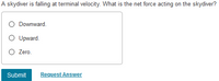 A skydiver is falling at terminal velocity. What is the net force acting on the skydiver?
O Downward.
O Upward.
O Zero.
Submit
Request Answer
