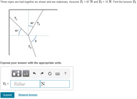 Three ropes are tied together as shown and are stationary. Assume T1 = 87 N and T3 = 15 N. Find the tension T3.
T1
30° / T2
45°
T3
Express your answer with the appropriate units.
T3 =
Value
IN
Submit
Request Answer
