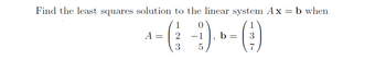 Find the least squares solution to the linear system Ax = b when
1
2
3
A =
0
-1
5
b = 3